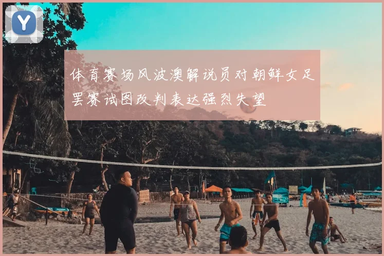 体育赛场风波澳解说员对朝鲜女足罢赛试图改判表达强烈失望