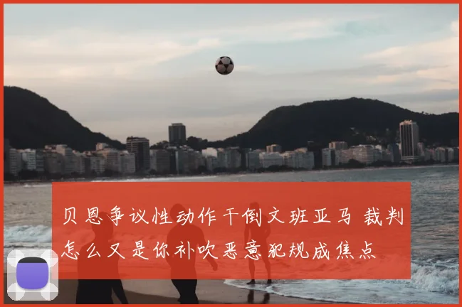 贝恩争议性动作干倒文班亚马 裁判怎么又是你补吹恶意犯规成焦点