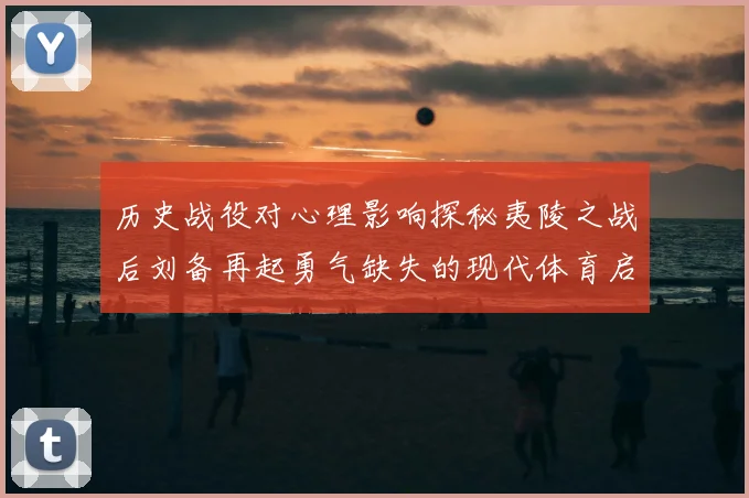 历史战役对心理影响探秘夷陵之战后刘备再起勇气缺失的现代体育启示