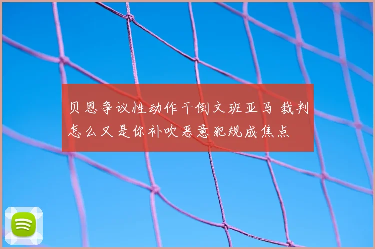 贝恩争议性动作干倒文班亚马 裁判怎么又是你补吹恶意犯规成焦点