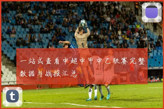 一站式查看中超中甲中乙联赛完整数据与战报汇总