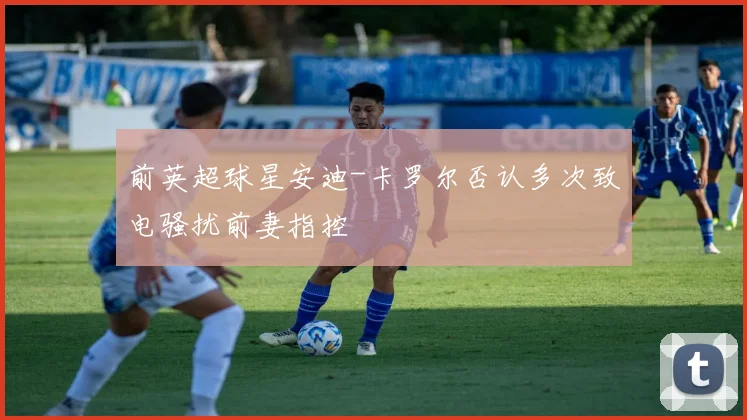 前英超球星安迪-卡罗尔否认多次致电骚扰前妻指控