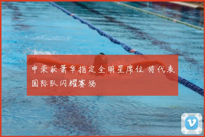 申荣获萧华指定全明星席位 将代表国际队闪耀赛场