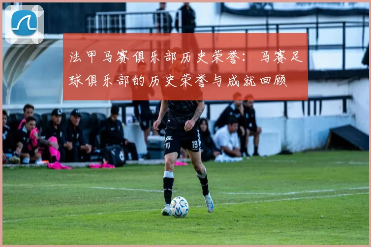 法甲马赛俱乐部历史荣誉：马赛足球俱乐部的历史荣誉与成就回顾