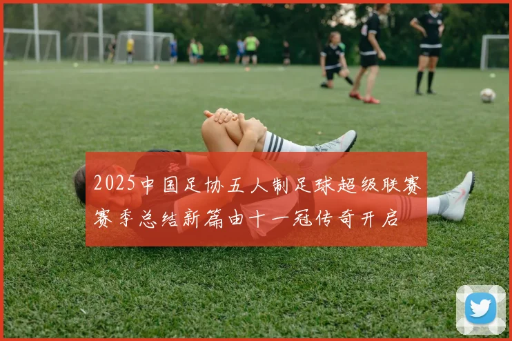 2025中国足协五人制足球超级联赛赛季总结新篇由十一冠传奇开启