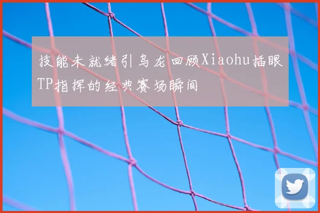 技能未就绪引乌龙回顾Xiaohu插眼TP指挥的经典赛场瞬间