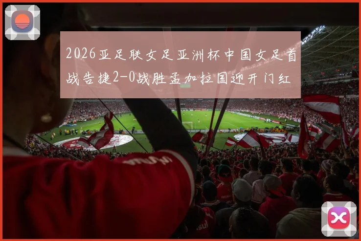 2026亚足联女足亚洲杯中国女足首战告捷2-0战胜孟加拉国迎开门红