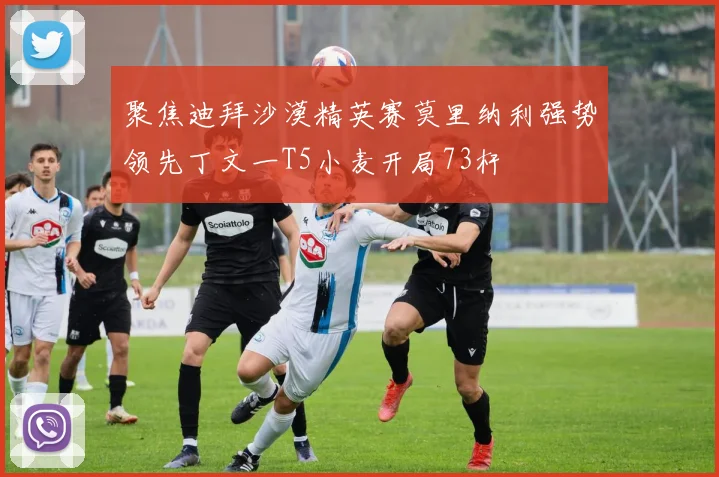 聚焦迪拜沙漠精英赛莫里纳利强势领先丁文一T5小麦开局73杆