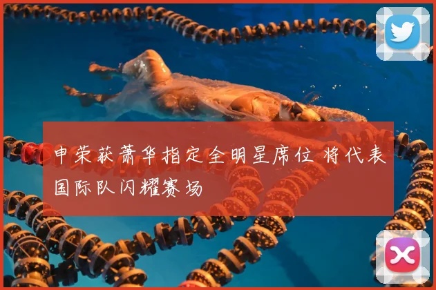 申荣获萧华指定全明星席位 将代表国际队闪耀赛场