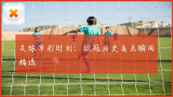 足球华彩时刻：欧冠历史高光瞬间精选